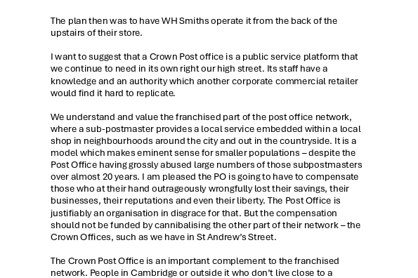 We have been here before. The Post Office put the Crown Office on St Andrew’s Street at risk in 2019. I’m pleased to say that all parties here including Daniel Zeichner rallied to the call to prevent it. And we were successful.  The plan then was to have WH Smiths operate it from the back of the upstairs of their store.  I want to suggest that a Crown Post office is a public service platform that we continue to need in its own right our high street. Its staff have a knowledge and an authority which another corporate commercial retailer would find it hard to replicate.  We understand and value the franchised part of the post office network, where a sub-postmaster provides a local service embedded within a local shop in neighbourhoods around the city and out in the countryside. It is a model which makes eminent sense for smaller populations – despite the Post Office having grossly abused large numbers of those subpostmasters over almost 20 years. I am pleased the PO is going to have to compensate those who at their hand outrageously wrongfully lost their savings, their businesses, their reputations and even their liberty. The Post Office is justifiably an organisation in disgrace for that. But the compensation should not be funded by cannibalising the other part of their network – the Crown Offices, such as we have in St Andrew’s Street.  The Crown Post Office is an important complement to the franchised network. People in Cambridge or outside it who don’t live close to a franchised branch rely on the St Andrews Street crown office and use it when they come into town for other things. Even if you do live near a neighbourhood branch, there are often longer opening hours in St Andrews Street as well as more functions it can perform.  This is how city centres thrive - by meeting a multiplicity of people’s needs in one area, supporting services that can’t be viable in smaller communities because of the critical mass of demand they need, combining to justify trips which enable a whole range of tasks to be accomplished – making it a social crossroads too. It is important that the St Andrew’s Street office is close to public transport in and around the city.   As a tourist destination, Cambridge attracts a whole layer more of post office business too. A specialist, dedicated shop front on the high street is a visible and trusted public service presence.  As a city centre, Cambridge should be able to support a crown post office. It is a major and growing regional centre of population and a tourist magnet, where people expect to find what we have now.  The crown office we have is typically hugely busy. If Cambridge can’t support a dedicated service like this – where actually can?! How Cambridge, or any of the 114 other offices elsewhere, has been selected to lose its crown office is a complete mystery.  The Post Office is a community service as much as a business. That is why it is run by the government and not a commercial organisation.  Well, here is a community which wants to keep its Crown Post Office and I hope which will fight to keep it, as they have done before. I would hope that, like before, this can be a cross-party goal. Please support this motion – for the many, many people who need it and use it, for the importance of visible and accessible public service - and for the health of the high street in our city centre.    By voting for this, join me in sending this letter to the Managing Director of the Post Office plc, demanding – once again – to get his hands off our Post Office in St Andrew’s Street. 